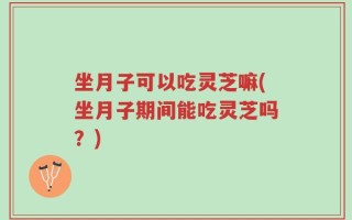 坐月子可以吃灵芝嘛(坐月子期间能吃灵芝吗？)