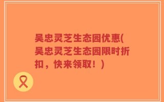 吴忠灵芝生态园优惠(吴忠灵芝生态园限时折扣，快来领取！)