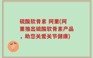硫酸软骨素 阿里(阿里推出硫酸软骨素产品，助您关爱关节健康)