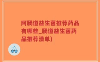 阿肠道益生菌推荐药品有哪些_肠道益生菌药品推荐清单)
