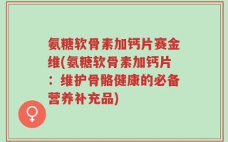 氨糖软骨素加钙片赛金维(氨糖软骨素加钙片：维护骨骼健康的必备营养补充品)