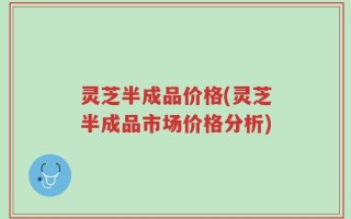 灵芝半成品价格(灵芝半成品市场价格分析)