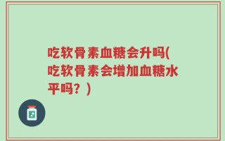 吃软骨素血糖会升吗(吃软骨素会增加血糖水平吗？)
