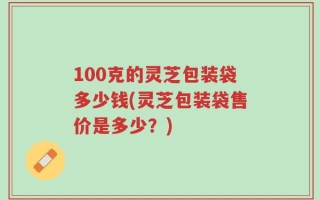 100克的灵芝包装袋多少钱(灵芝包装袋售价是多少？)