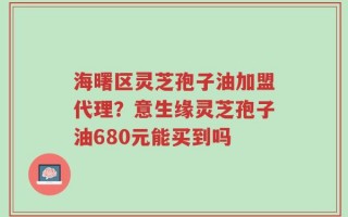 海曙区灵芝孢子油加盟代理？意生缘灵芝孢子油680元能买到吗