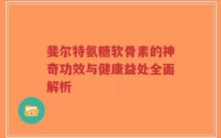 斐尔特氨糖软骨素的神奇功效与健康益处全面解析