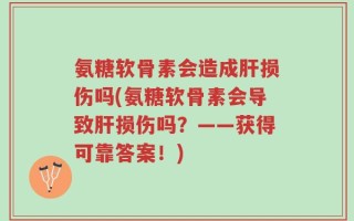 氨糖软骨素会造成肝损伤吗(氨糖软骨素会导致肝损伤吗？——获得可靠答案！)