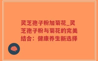 灵芝孢子粉加菊花_灵芝孢子粉与菊花的完美结合：健康养生新选择