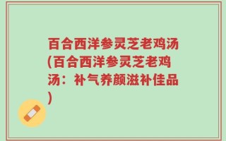 百合西洋参灵芝老鸡汤(百合西洋参灵芝老鸡汤：补气养颜滋补佳品)