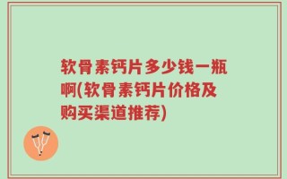 软骨素钙片多少钱一瓶啊(软骨素钙片价格及购买渠道推荐)