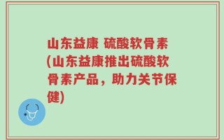 山东益康 硫酸软骨素(山东益康推出硫酸软骨素产品，助力关节保健)