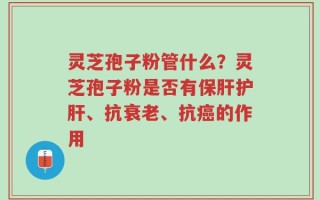 灵芝孢子粉管什么？灵芝孢子粉是否有保肝护肝、抗衰老、抗癌的作用