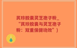 芪珍胶囊灵芝孢子粉_“芪珍胶囊与灵芝孢子粉：双重保健功效”)