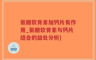 氨糖软骨素加钙片有作用_氨糖软骨素与钙片结合的益处分析)
