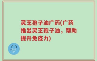 灵芝孢子油广药(广药推出灵芝孢子油，帮助提升免疫力)