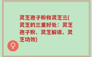灵芝孢子粉和灵芝三(灵芝的三重好处：灵芝孢子粉、灵芝解读、灵芝功效)