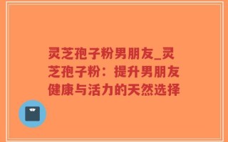 灵芝孢子粉男朋友_灵芝孢子粉：提升男朋友健康与活力的天然选择