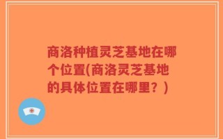 商洛种植灵芝基地在哪个位置(商洛灵芝基地的具体位置在哪里？)