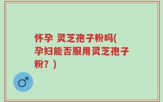 怀孕 灵芝孢子粉吗(孕妇能否服用灵芝孢子粉？)