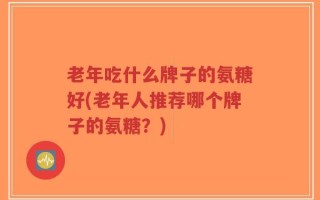 老年吃什么牌子的氨糖好(老年人推荐哪个牌子的氨糖？)