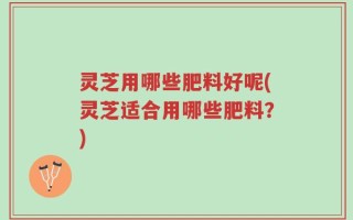 灵芝用哪些肥料好呢(灵芝适合用哪些肥料？)