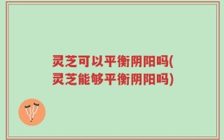 灵芝可以平衡阴阳吗(灵芝能够平衡阴阳吗)