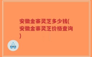 安徽金寨灵芝多少钱(安徽金寨灵芝价格查询)