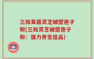 三和真菌灵芝破壁孢子粉(三和灵芝破壁孢子粉：强力养生佳品)