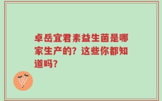 卓岳宜君素益生菌是哪家生产的？这些你都知道吗？