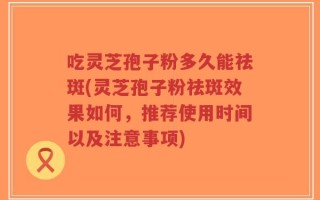 吃灵芝孢子粉多久能祛斑(灵芝孢子粉祛斑效果如何，推荐使用时间以及注意事项)