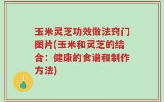 玉米灵芝功效做法窍门图片(玉米和灵芝的结合：健康的食谱和制作方法)