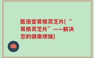 医佰堂葛根灵芝片(“葛根灵芝片”——解决您的健康烦恼)