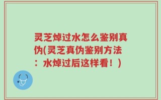 灵芝焯过水怎么鉴别真伪(灵芝真伪鉴别方法：水焯过后这样看！)