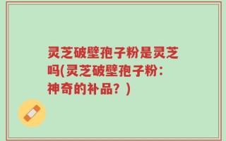 灵芝破壁孢子粉是灵芝吗(灵芝破壁孢子粉：神奇的补品？)