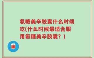 氨糖美辛胶囊什么时候吃(什么时候最适合服用氨糖美辛胶囊？)