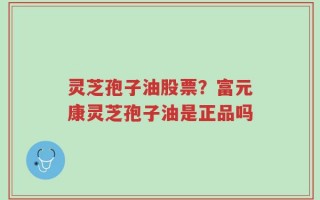 灵芝孢子油股票？富元康灵芝孢子油是正品吗