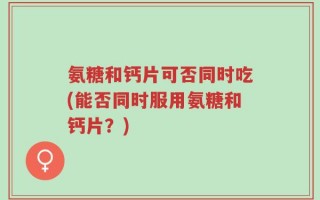 氨糖和钙片可否同时吃(能否同时服用氨糖和钙片？)