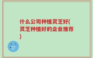 什么公司种植灵芝好(灵芝种植好的企业推荐)
