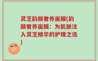 灵芝韵颜奢养面膜(韵颜奢养面膜：为肌肤注入灵芝精华的护理之选)