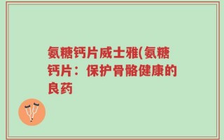 氨糖钙片威士雅(氨糖钙片：保护骨骼健康的良药