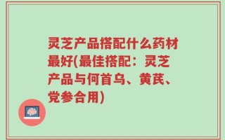 灵芝产品搭配什么药材最好(最佳搭配：灵芝产品与何首乌、黄芪、党参合用)
