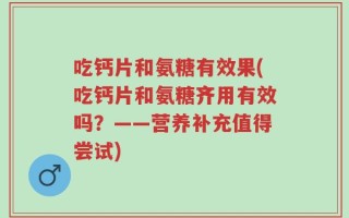 吃钙片和氨糖有效果(吃钙片和氨糖齐用有效吗？——营养补充值得尝试)