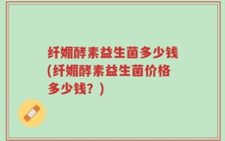 纤媚酵素益生菌多少钱(纤媚酵素益生菌价格多少钱？)