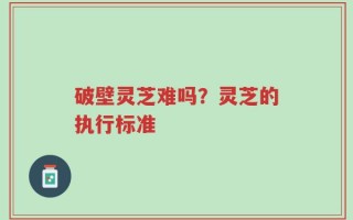 破壁灵芝难吗？灵芝的执行标准