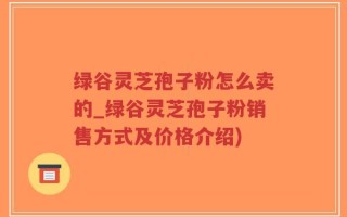 绿谷灵芝孢子粉怎么卖的_绿谷灵芝孢子粉销售方式及价格介绍)
