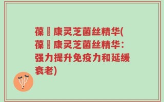 葆苾康灵芝菌丝精华(葆苾康灵芝菌丝精华：强力提升免疫力和延缓衰老)