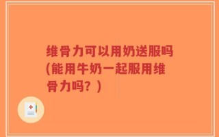 维骨力可以用奶送服吗(能用牛奶一起服用维骨力吗？)