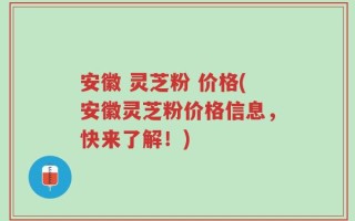 安徽 灵芝粉 价格(安徽灵芝粉价格信息，快来了解！)