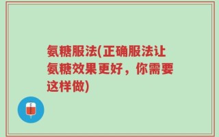 氨糖服法(正确服法让氨糖效果更好，你需要这样做)