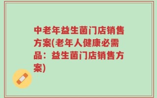 中老年益生菌门店销售方案(老年人健康必需品：益生菌门店销售方案)